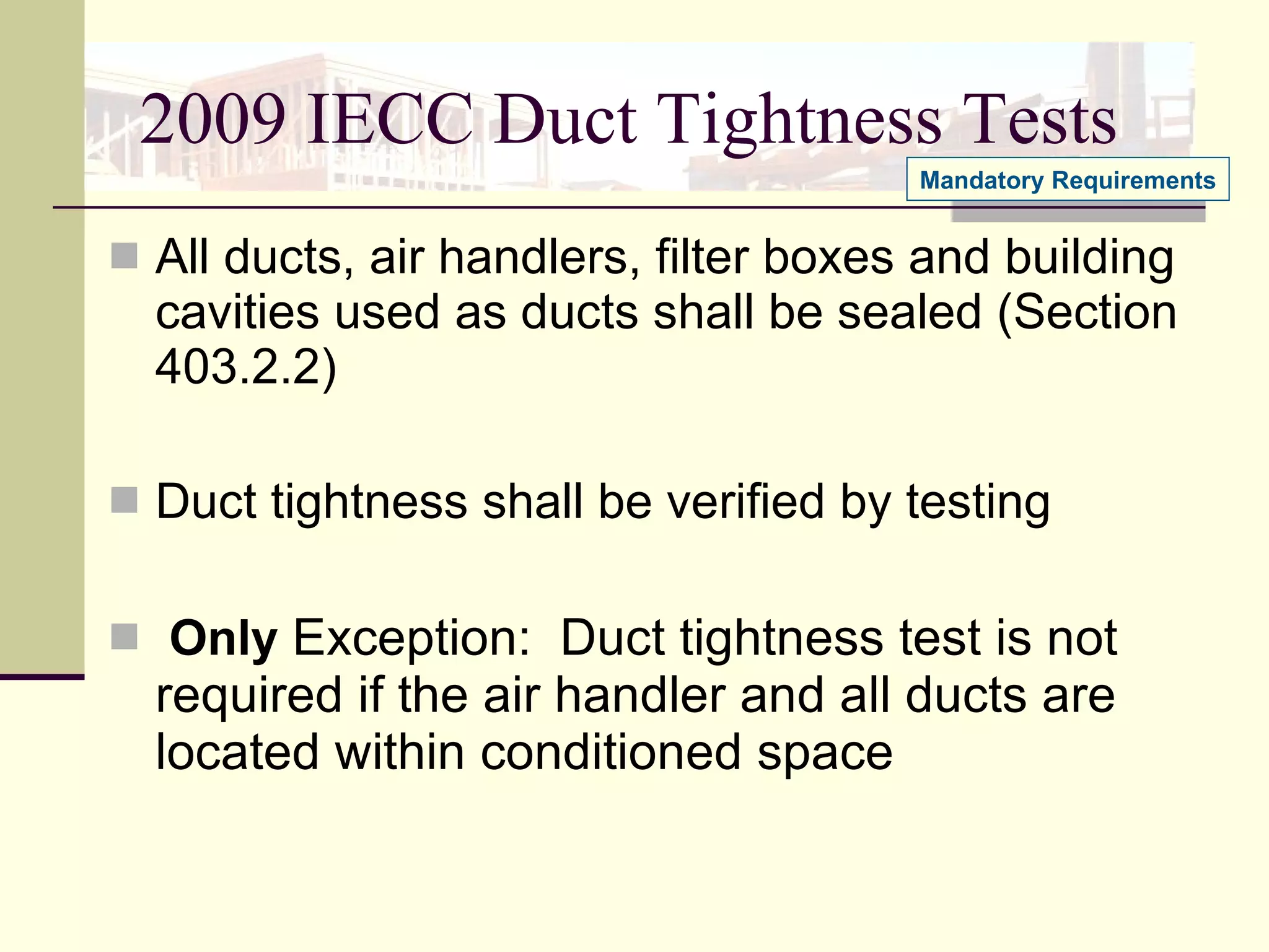 2009 IECC Duct Tightness Tests All ducts, air handlers, filter boxes and building cavities used as ducts shall be sealed (Section 403.2.2) Duct tightness shall be verified by testing  Only   Exception:  Duct tightness test is not required if the air handler and all ducts are located within conditioned space Mandatory Requirements 