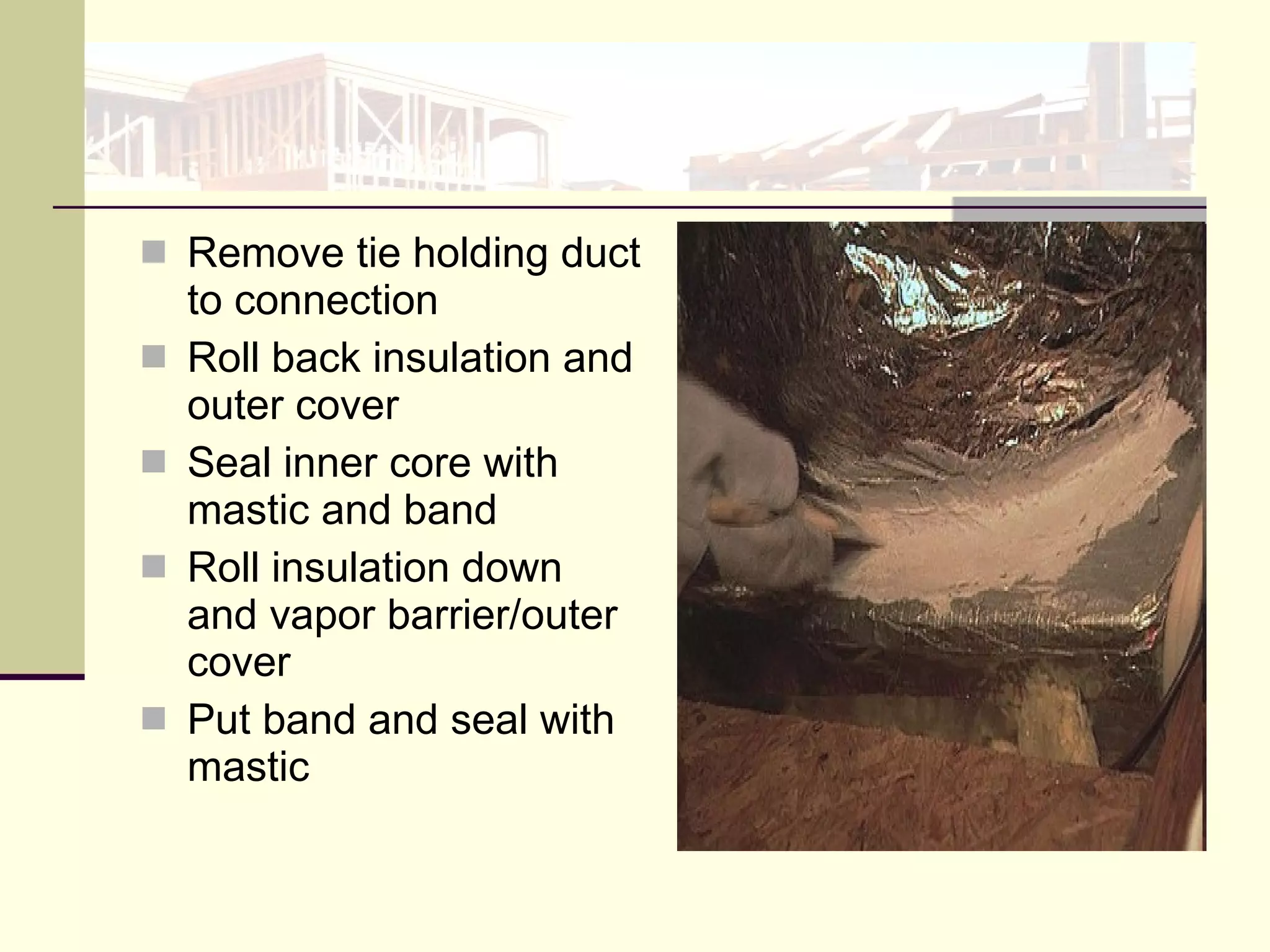 Remove tie holding duct to connection Roll back insulation and outer cover Seal inner core with mastic and band Roll insulation down and vapor barrier/outer cover Put band and seal with mastic  