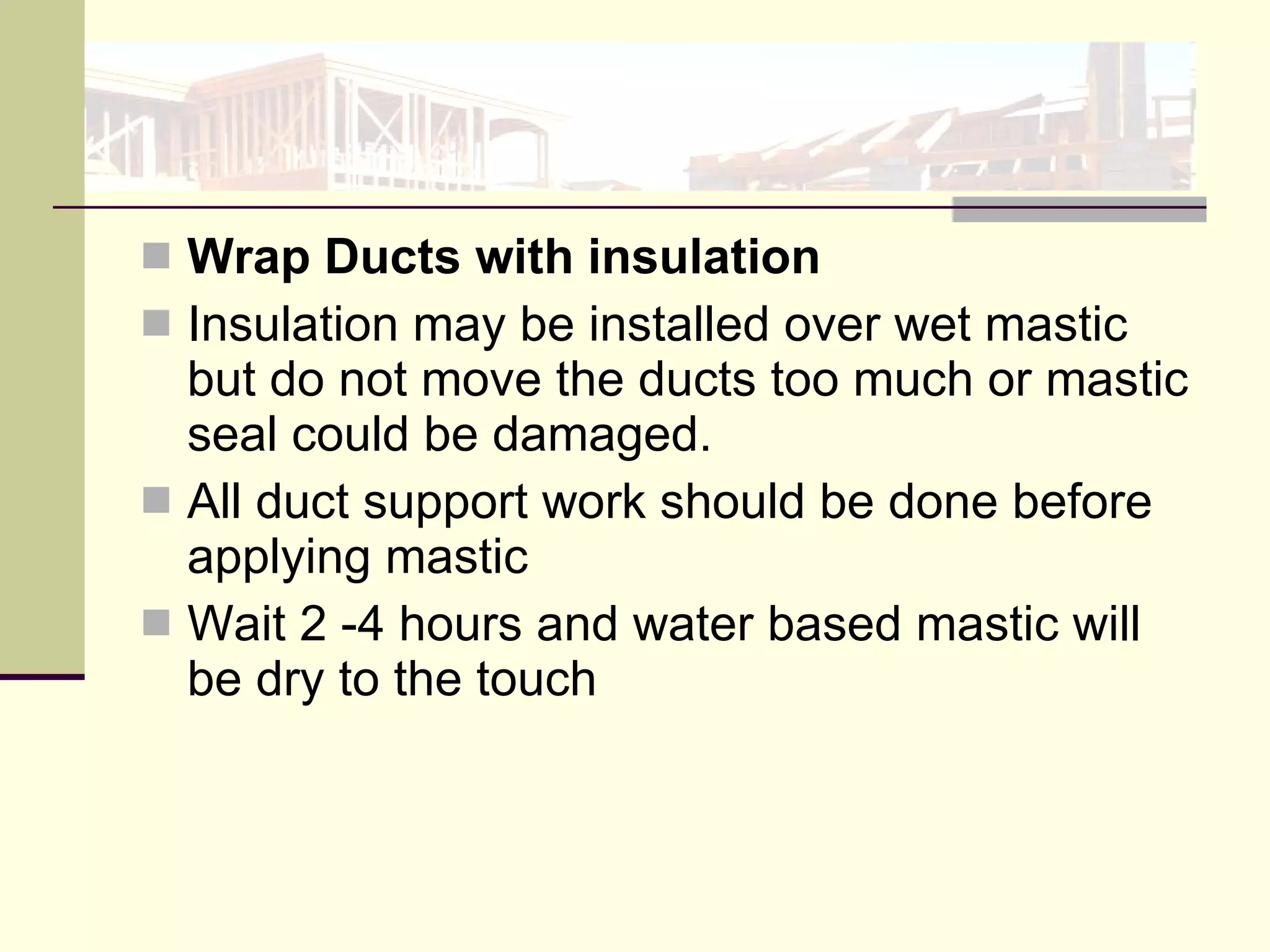 Wrap Ducts with insulation Insulation may be installed over wet mastic but do not move the ducts too much or mastic seal could be damaged.  All duct support work should be done before applying mastic Wait 2 -4 hours and water based mastic will be dry to the touch 