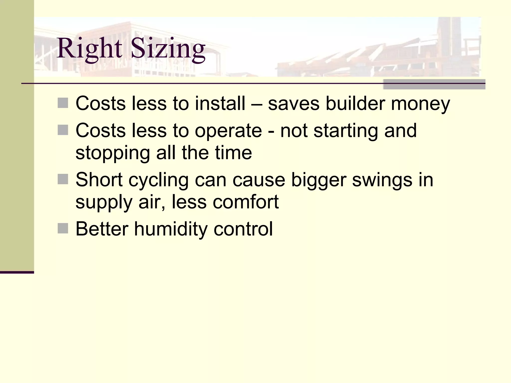 Right Sizing Costs less to install – saves builder money Costs less to operate - not starting and stopping all the time  Short cycling can cause bigger swings in supply air, less comfort Better humidity control 