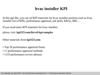 hvac installer KPI 
In this ppt file, you can ref KPI materials for hvac installer position such as hvac 
installer list of KPIs, performance appraisal, job skills, KRAs, BSC… 
If you need more KPI materials for hvac installer, 
please visit: kpi123.com/list-of-kpi-samples 
Other materials from kpi123.com 
• Top 28 performance appraisal forms 
• 11 performance appraisal methods 
• 1125 performance review phrases 
Top materials: top sales KPIs, Top 28 performance appraisal forms, 11 performance appraisal methods 
Interview questions and answers – free download/ pdf and ppt file 
 
