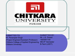 SUBMITTED TO:
Mr. Paramjeet Singh
(Project Engineer/Assistant Professor)
Chitkara College of Applied Engineering
Chitkara University
SUBMITTED BY:
Mr. J.S. Dosad
1855991159
ME-6th Semester
B-Tech (LEET)
 