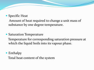  Specific Heat
Amount of heat required to change a unit mass of
substance by one degree temperature.
 Saturation Temperature
Temperature for corresponding saturation pressure at
which the liquid boils into its vapour phase.
 Enthalpy
Total heat content of the system
 