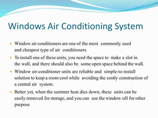 Windows Air Conditioning System
 Window air conditioners are one of the most commonly used
and cheapest type of air conditioners.
 To install one of these units, you need the space to make a slot in
the wall, and there should also be some open space behind the wall.
 Window air-conditioner units are reliable and simple-to-install
solution to keep a room cool while avoiding the costly construction of
a central air system.
 Better yet, when the summer heat dies down, these units can be
easily removed for storage, and you can use the window sill for other
purpose
 