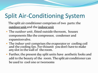 Split Air-Conditioning System
The split air conditioner comprises of two parts: the
outdoorunitand the indoorunit
 The outdoor unit, fitted outside theroom, houses
components like the compressor, condenser and
expansionvalve.
 The indoor unit comprises the evaporator or cooling coil
and the cooling fan. For thisunit you don’t haveto make
anyslot in thewall of theroom.
 Further, the present day split units have aesthetic looks and
add to the beauty of the room. Thesplitairconditionercan
be used to cool one or tworooms
 