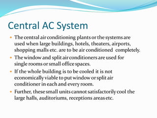 Central AC System
 Thecentral airconditioning plantsor thesystemsare
used when large buildings, hotels, theaters, airports,
shopping malls etc. are to be air conditioned completely.
 Thewindowand splitairconditioners are used for
single rooms orsmall officespaces.
 If the whole building is to be cooled it is not
economicallyviable toputwindow orsplitair
conditioner in each and everyroom.
 Further, thesesmall unitscannot satisfactorilycool the
large halls, auditoriums, receptions areasetc.
 