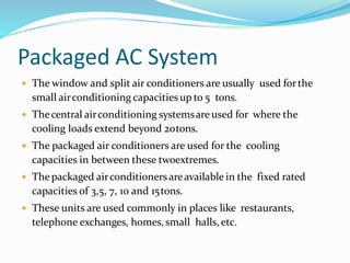 Packaged AC System
 The window and split air conditioners are usually used forthe
small airconditioning capacitiesup to 5 tons.
 Thecentral airconditioning systemsareused for where the
cooling loads extend beyond 20tons.
 The packaged air conditioners are used for the cooling
capacities in between these twoextremes.
 The packaged airconditionersareavailable in the fixed rated
capacities of 3,5, 7, 10 and 15tons.
 These units are used commonly in places like restaurants,
telephone exchanges, homes,small halls, etc.
 