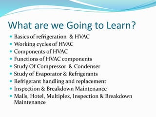 What are we Going to Learn?
 Basics of refrigeration & HVAC
 Working cycles of HVAC
 Components of HVAC
 Functions of HVAC components
 Study Of Compressor & Condenser
 Study of Evaporator & Refrigerants
 Refrigerant handling and replacement
 Inspection & Breakdown Maintenance
 Malls, Hotel, Multiplex, Inspection & Breakdown
Maintenance
 