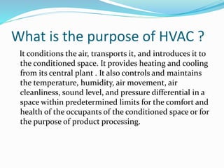 What is the purpose of HVAC ?
It conditions the air, transports it, and introduces it to
the conditioned space. It provides heating and cooling
from its central plant . It also controls and maintains
the temperature, humidity, air movement, air
cleanliness, sound level, and pressure differential in a
space within predetermined limits for the comfort and
health of the occupants of the conditioned space or for
the purpose of product processing.
 