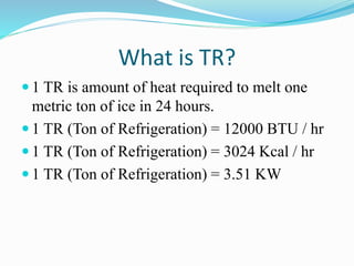 What is TR?
 1 TR is amount of heat required to melt one
metric ton of ice in 24 hours.
 1 TR (Ton of Refrigeration) = 12000 BTU / hr
 1 TR (Ton of Refrigeration) = 3024 Kcal / hr
 1 TR (Ton of Refrigeration) = 3.51 KW
 