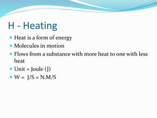 H - Heating
 Heat is a form of energy
 Molecules in motion
 Flows from a substance with more heat to one with less
heat
 Unit = Joule (J)
 W = J/S = N.M/S
 