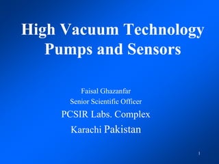 1
High Vacuum Technology
Pumps and Sensors
Faisal Ghazanfar
Senior Scientific Officer
PCSIR Labs. Complex
Karachi Pakistan
 