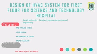 DESIGN OF HVAC SYSTEM FOR FIRST
FLOOR FOR SCIENCE AND TECHNOLOGY
HOSPITAL
Sana’a University – faculty of engineering-mechanical
engineering
Team:
MOHAMMED HABEB
ADEB HASAN
MOHAMMED AL-GAORI
MOATH RADMAN
Supervised
by:
DR. ABDULJALIL AL-ABIDI
 
