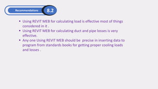 Recommendations 8.2
▪ Using REVIT MEB for calculating load is effective most of things
considered in it .
▪ Using REVIT MEB for calculating duct and pipe losses is very
effective.
▪ Any one Using REVIT MEB should be precise in inserting data to
program from standards books for getting proper cooling loads
and losses .
 