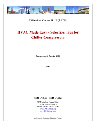 PDHonline Course M119 (2 PDH) 
HVAC Made Easy - Selection Tips for 
Chiller Compressors 
Instructor: A. Bhatia, B.E. 
2012 
PDH Online | PDH Center 
5272 Meadow Estates Drive 
Fairfax, VA 22030-6658 
Phone & Fax: 703-988-0088 
www.PDHonline.org 
www.PDHcenter.com 
An Approved Continuing Education Provider 
 