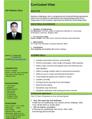Md Mukhtar Khan
Mobile:+91 9590547994
:+91 8698273627
e-mail:mmk.hvac@gmail.com
Languages Known
 Fluent in English
 Fluent in Hindi, Urdu & kannada
 Can read & write Arabic at
beginner level
Personal Strengths
 Team Player
 Analytical
 Detail Oriented
 Fast Learner
 Enthusiastic
 Acclimatizing
 Computer Savvy
 A good Listener.
Personal Details
 Date of Birth : 11/11/1992
 Nationality : Indian
 Cast: Muslim
 Marital Status : single
 Permanent Address: H no
21/11/24 beside Aadil shahi
jamia masjid, Hirapur.
Gulbarga.585103.
Curriculum Vitae
OBJECTIVE
Seeking a challenging role in a progressive and forward thinking organization
where I can formulate my educational and training background to be an
integral part of the company’s operations by delivering outstanding results.
EDUCATIONAL BACKGROUND
 Bachelors of engineering
B.E Mechanical from kbn college of engineering affiliated to visvesvaraya
technological university, Belgaum India.
 Pre university collage
Science (PCMB). From dept of pre university education board Karnataka.
 Matriculation
10th
Grade from Karnataka secondary education Board
 Certification
Hvac designing and drafting IBR Institute Gulbarga.
ACQUIRED SKILLS
 Excellent presentation and inter- personal skills
 Effective team player, easily mingle with people, Public speaking.
 Ability to plan, prioritize and organize team work efficiently and
meet deadlines
 Ability to manage multiple tasks in a pressured environments
 Ability to work in a team and individual environment.
 I have leadership qualities and I believe in results.
 excellent soft skills
 Strong and quick acquiring of new technologies.
 Quick decision making.
 Disciplined, loyal and honest
 Disciplined, dedicated, hard-working and result oriented
Professional experience
Total 3.5 Years of Experience as hvac and mep engineer.
 Hvac site supervisor and draftsman
In Blue star air-conditioning, kmc climate control, Gulbarga, India.
From 18/Oct/2012 to 16/Mar/2015.
 MEP site engineer and designer
In Samsung air-conditioning, Max aircon, Pune, India.
From 04/Aug/2015 to till date
 