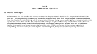BAB 4
SIMULASI KEBISINGAN PRA-SOLUSI
Metode Perhitungan
Dari desain HVAC yang ada, area office plan memiliki 6 buah mesin AC dengan 5 unit mesin digunakan untuk mengakomodasi kebutuhan office
plan, serta 1 unit mesin digunakan untuk kebutuhan waiting room dan koridor bagian depan kantor. Simulasi dilakukan menggunakan perangkat
lunak AIM (Acoustic Information Modeling). Seluruh komponen sistem HVAC, jalur ducting, beserta data bising keluarannya dalam satu sistem HVAC
dijadikan masukan dan diolah kemudian. Simulasi pertama dilakukan dengan mengikuti kondisi eksisting dari sistem HVAC tersebut. Kemudian,
simulasi kedua dilakukan dengan melakukan penambahan silencer pada beberapa titik bising, serta perbaikan desain jalur ducting yang ada.
Kalkulasi dan simulasi ini hanya berdasarkan suara yang berasal dari sistem HVAC di area office plan dan ruang istirahat pegawai tanpa
memperhitungkan sumber suara lain, maupun ruangan lain seperti meeting room, storage room, serta beberapa ruang kantor lainnya.
4.1.
 