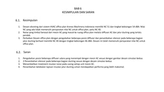 BAB 6
KESIMPULAN DAN SARAN
Kesimpulan6.1.
1. Desain eksisting dari sistem HVAC office plan Krones Machinery Indonesia memiliki NC 51 dan tingkat kebisingan 54 dBA. Nilai
NC yang ada tidak memenuhi persyaratan nilai NC untuk office plan, yaitu NC 40.
2. Noise yang timbul berasal dari mesin AC yang masuk ke ruang office plan melalui diffuser AC dan jalur ducting yang terlalu
pendek.
3. Perbaikan Desain office plan dengan pengubahan beberapa posisi diffuser dan penambahan silencer pada beberapa bagian
jalur ducting berhasil memiliki NC 40 dengan tingkat kebisingan 46 dBA. Desain ini telah memenuhi persyaratan nilai NC untuk
office plan.
Saran6.2.
1. Pengubahan posisi beberapa diffuser udara yang menempel dengan mesin AC sesuai dengan gambar desain simulasi kedua.
2. 2 Penambahan silencer pada beberapa bagian ducting sesuai dengan desain simulasi kedua.
3. Menambahkan treatment insulasi noise pada casing setiap unit mesin AC.
4. Penambahan ketebalan lapisan insulasi jalur ducting untuk mendapatkan performa yang lebih maksimal.
 