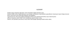 GLOSSARY
Decibel: Satuan yang biasa digunakan untuk menyatakan tingkat Intensitas suara.
Decibel-A (dBA): satuan tingkat kekerasan suara dengan pembobotan A (pembobotan yang didesain menyerupai respon telinga manusia)
Noise: Semua jenis suara yang tidak diinginkan atau gangguan.
Transmission loss: Penurunan tingkat pendengaran karena suara melintasi/menembus suatu material partisi.
Diffuser: komponen sistem HVAC untuk menyebarkan udara ke dalam ruang
Silencer: Jenis peredam suara khusus untuk sistem HVAC dengan dipasang di dalam saluran udara.
 