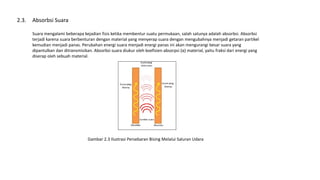 Absorbsi Suara
Suara mengalami beberapa kejadian fisis ketika membentur suatu permukaan, salah satunya adalah absorbsi. Absorbsi
terjadi karena suara berbenturan dengan material yang menyerap suara dengan mengubahnya menjadi getaran partikel
kemudian menjadi panas. Perubahan energi suara menjadi energi panas ini akan mengurangi besar suara yang
dipantulkan dan ditransmisikan. Absorbsi suara diukur oleh koefisien absorpsi (α) material, yaitu fraksi dari energi yang
diserap oleh sebuah material.
2.3.
Gambar 2.3 Ilustrasi Persebaran Bising Melalui Saluran Udara
 