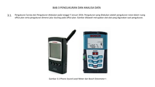 BAB 3 PENGUKURAN DAN ANALISA DATA
Pengukuran Survey dan Pengukuran dilakukan pada tanggal 7 Januari 2016. Pengukuran yang dilakukan adalah pengukuran noise dalam ruang
office plan serta pengukuran dimensi jalur ducting pada office plan. Gambar dibawah merupakan alat-alat yang digunakan saat pengukuran.
3.1.
Gambar 3.1 Phonic Sound Level Meter dan Bosch Distometer t
 