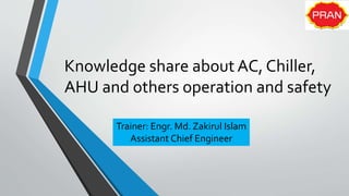 Knowledge share about AC, Chiller,
AHU and others operation and safety
Trainer: Engr. Md. Zakirul Islam
Assistant Chief Engineer
 