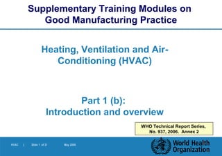 HVAC | Slide 1 of 31 May 2006
Heating, Ventilation and Air-
Conditioning (HVAC)
Part 1 (b):
Introduction and overview
Supplementary Training Modules on
Good Manufacturing Practice
WHO Technical Report Series,
No. 937, 2006. Annex 2
 