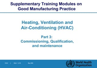HVAC | Slide 1 of 28 May 2006
Heating, Ventilation and
Air-Conditioning (HVAC)
Part 3:
Commissioning, Qualification,
and maintenance
Supplementary Training Modules on
Good Manufacturing Practice
 