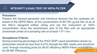 INTEGRITY (LEAK) TEST OF HEPA FILTER
58
Procedure:
Position the Aerosol generator and introduce Aerosol into the upstream air,
ahead of the HEPA filters, at the concentration of 80-100 g per liter of air at
the filter’s designed airflow rating and set the instrument at 100%
concentration. Scan the downstream side of the filter with an appropriate
photometer probe at a sampling rate of at least 1 ft3 / min.
Acceptance Criteria:
During scanning percentage of the PAO/ DOP Liquid penetration shown by
photometer should be less than 0.01% through the filter media and should be
‘zero’ through mounting joints for 99.97 efficiency HEPA Filters and 0.001%
for 99.997 Efficiency.
 
