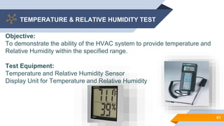 TEMPERATURE & RELATIVE HUMIDITY TEST
61
Objective:
To demonstrate the ability of the HVAC system to provide temperature and
Relative Humidity within the specified range.
Test Equipment:
Temperature and Relative Humidity Sensor
Display Unit for Temperature and Relative Humidity
 
