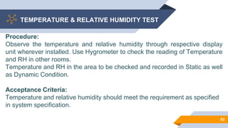 TEMPERATURE & RELATIVE HUMIDITY TEST
62
Procedure:
Observe the temperature and relative humidity through respective display
unit wherever installed. Use Hygrometer to check the reading of Temperature
and RH in other rooms.
Temperature and RH in the area to be checked and recorded in Static as well
as Dynamic Condition.
Acceptance Criteria:
Temperature and relative humidity should meet the requirement as specified
in system specification.
 