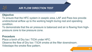 AIR FLOW DIRECTION TEST
63
Objective
To ensure that the HFC system in aseptic area, LAF and Pass box provide
unidirectional airflow up to the working height during rest and operating
condition.
To demonstrate that the air pressure is balanced and air is flowing from high-
pressure zone to low pressure zone.
Procedure
Place a torch of Dry Ice / TiCl4 under HFC.
Observe the flow of Dry Ice / TiCl4 smoke at the filter downstream.
Videotape the smoke flow pattern.
 