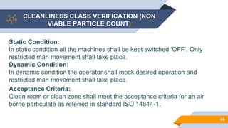 CLEANLINESS CLASS VERIFICATION (NON
VIABLE PARTICLE COUNT)
66
Static Condition:
In static condition all the machines shall be kept switched ‘OFF’. Only
restricted man movement shall take place.
Dynamic Condition:
In dynamic condition the operator shall mock desired operation and
restricted man movement shall take place.
Acceptance Criteria:
Clean room or clean zone shall meet the acceptance criteria for an air
borne particulate as referred in standard ISO 14644-1.
 