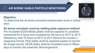 AIR BORNE VIABLE PARTICLE MONITORING
67
Objective:
To determine the air borne microbial contamination level in critical
area.
Air borne microbial count by settling plate exposure method:
Pre incubated SCDA Media plates shall be exposed in Locations
mentioned for 4 hours and incubated for 48 hours at 30°C to 35°C
followed by next 72 hours at 20°C to 25°C.Record the results in
respective format. PDA plates shall be exposed weekly to monitor
the fungal counts. SCDA plates shall be incubated once in fifteen
days to monitor the anaerobic Microorganisms
 