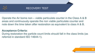 RECOVERY TEST
72
Operate the Air borne non – viable particulate counter in the Class A & B
areas and continuously operate the non viable particulate counter and
note down the time taken after restoration as equivalent to class A & B.
Acceptance Criteria:
During restoration the particle count limits should fall in the class limits (as
referred in standard ISO 14644-1).
 