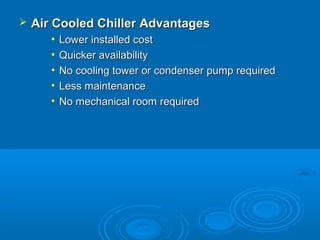  Air Cooled Chiller Advantages
Air Cooled Chiller Advantages
• Lower installed cost
Lower installed cost
• Quicker availability
Quicker availability
• No cooling tower or condenser pump required
No cooling tower or condenser pump required
• Less maintenance
Less maintenance
• No mechanical room required
No mechanical room required
 