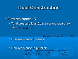 Duct Construction
Duct Construction
 Flow resistance,
Flow resistance, R
R
 Total pressure loss
Total pressure loss Δ
Δp
pt
t at a specific volume flow
at a specific volume flow
rate
rate V
V

Flow resistance in series:
Flow resistance in series:

Flow resistance in parallel:
Flow resistance in parallel:
2
V
R
pt

⋅
=
∆
n
s R
R
R
R +
+
+
= 
2
1
n
p R
R
R
R
1
1
1
1
2
1
+
+
+
= 
 