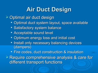 Air Duct Design
Air Duct Design
 Optimal air duct design
Optimal air duct design

Optimal duct system layout, space available
Optimal duct system layout, space available

Satisfactory system balance
Satisfactory system balance

Acceptable sound level
Acceptable sound level

Optimum energy loss and initial cost
Optimum energy loss and initial cost

Install only necessary balancing devices
Install only necessary balancing devices
(dampers)
(dampers)

Fire codes, duct construction & insulation
Fire codes, duct construction & insulation
 Require comprehensive analysis & care for
Require comprehensive analysis & care for
different transport functions
different transport functions
 
