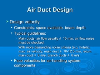 Air Duct Design
Air Duct Design
 Design velocity
Design velocity

Constraints: space available, beam depth
Constraints: space available, beam depth

Typical guidelines:
Typical guidelines:
• Main ducts: air flow usually ≤ 15 m/s; air flow noise
Main ducts: air flow usually ≤ 15 m/s; air flow noise
must be checked
must be checked
• With more demanding noise criteria (e.g. hotels),
With more demanding noise criteria (e.g. hotels),
max. air velocity: main duct ≤ 10-12.5 m/s, return
max. air velocity: main duct ≤ 10-12.5 m/s, return
main duct ≤ 8 m/s, branch ducts ≤ 6 m/s
main duct ≤ 8 m/s, branch ducts ≤ 6 m/s

Face velocities for air-handling system
Face velocities for air-handling system
components
components
 