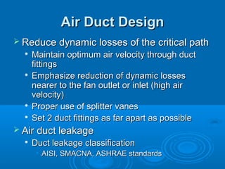 Air Duct Design
Air Duct Design
 Reduce dynamic losses of the critical path
Reduce dynamic losses of the critical path

Maintain optimum air velocity through duct
Maintain optimum air velocity through duct
fittings
fittings

Emphasize reduction of dynamic losses
Emphasize reduction of dynamic losses
nearer to the fan outlet or inlet (high air
nearer to the fan outlet or inlet (high air
velocity)
velocity)

Proper use of splitter vanes
Proper use of splitter vanes

Set 2 duct fittings as far apart as possible
Set 2 duct fittings as far apart as possible
 Air duct leakage
Air duct leakage

Duct leakage classification
Duct leakage classification
• AISI, SMACNA, ASHRAE standards
AISI, SMACNA, ASHRAE standards
 