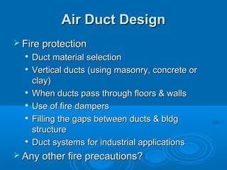 Air Duct Design
Air Duct Design
 Fire protection
Fire protection

Duct material selection
Duct material selection

Vertical ducts (using masonry, concrete or
Vertical ducts (using masonry, concrete or
clay)
clay)

When ducts pass through floors & walls
When ducts pass through floors & walls

Use of fire dampers
Use of fire dampers

Filling the gaps between ducts & bldg
Filling the gaps between ducts & bldg
structure
structure

Duct systems for industrial applications
Duct systems for industrial applications
 Any other fire precautions?
Any other fire precautions?
 
