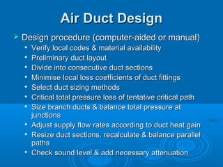 Air Duct Design
Air Duct Design
 Design procedure (computer-aided or manual)
Design procedure (computer-aided or manual)

Verify local codes & material availability
Verify local codes & material availability

Preliminary duct layout
Preliminary duct layout

Divide into consecutive duct sections
Divide into consecutive duct sections

Minimise local loss coefficients of duct fittings
Minimise local loss coefficients of duct fittings

Select duct sizing methods
Select duct sizing methods

Critical total pressure loss of tentative critical path
Critical total pressure loss of tentative critical path

Size branch ducts & balance total pressure at
Size branch ducts & balance total pressure at
junctions
junctions

Adjust supply flow rates according to duct heat gain
Adjust supply flow rates according to duct heat gain

Resize duct sections, recalculate & balance parallel
Resize duct sections, recalculate & balance parallel
paths
paths

Check sound level & add necessary attenuation
Check sound level & add necessary attenuation
 