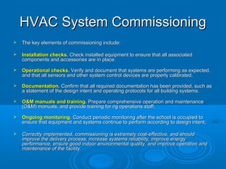 HVAC System Commissioning
HVAC System Commissioning
 The key elements of commissioning include:
The key elements of commissioning include:
 Installation checks.
Installation checks. Check installed equipment to ensure that all associated
Check installed equipment to ensure that all associated
components and accessories are in place.
components and accessories are in place.
 Operational checks.
Operational checks. Verify and document that systems are performing as expected,
Verify and document that systems are performing as expected,
and that all sensors and other system control devices are properly calibrated.
and that all sensors and other system control devices are properly calibrated.
 Documentation.
Documentation. Confirm that all required documentation has been provided, such as
Confirm that all required documentation has been provided, such as
a statement of the design intent and operating protocols for all building systems.
a statement of the design intent and operating protocols for all building systems.
 O&M manuals and training.
O&M manuals and training. Prepare comprehensive operation and maintenance
Prepare comprehensive operation and maintenance
(O&M) manuals, and provide training for rig operations staff.
(O&M) manuals, and provide training for rig operations staff.
 Ongoing monitoring.
Ongoing monitoring. Conduct periodic monitoring after the school is occupied to
Conduct periodic monitoring after the school is occupied to
ensure that equipment and systems continue to perform according to design intent.
ensure that equipment and systems continue to perform according to design intent.
 Correctly implemented, commissioning is extremely cost-effective, and should
Correctly implemented, commissioning is extremely cost-effective, and should
improve the delivery process, increase systems reliability, improve energy
improve the delivery process, increase systems reliability, improve energy
performance, ensure good indoor environmental quality, and improve operation and
performance, ensure good indoor environmental quality, and improve operation and
maintenance of the facility.
maintenance of the facility.
 