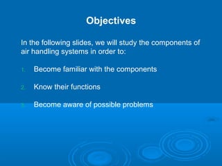 Objectives
In the following slides, we will study the components of
air handling systems in order to:
1. Become familiar with the components
2. Know their functions
3. Become aware of possible problems
 