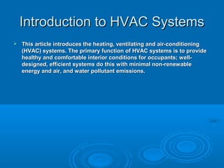 Introduction to HVAC Systems
Introduction to HVAC Systems
 This article introduces the heating, ventilating and air-conditioning
This article introduces the heating, ventilating and air-conditioning
(HVAC) systems. The primary function of HVAC systems is to provide
(HVAC) systems. The primary function of HVAC systems is to provide
healthy and comfortable interior conditions for occupants; well-
healthy and comfortable interior conditions for occupants; well-
designed, efficient systems do this with minimal non-renewable
designed, efficient systems do this with minimal non-renewable
energy and air, and water pollutant emissions.
energy and air, and water pollutant emissions.
 
