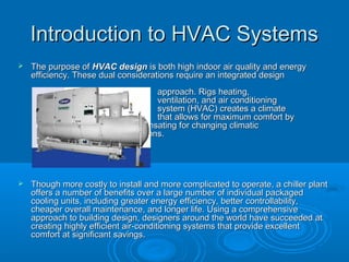 Introduction to HVAC Systems
Introduction to HVAC Systems
 The purpose of
The purpose of HVAC design
HVAC design is both high indoor air quality and energy
is both high indoor air quality and energy
efficiency. These dual considerations require an integrated design
efficiency. These dual considerations require an integrated design
approach. Rigs heating,
approach. Rigs heating,
ventilation, and air conditioning
ventilation, and air conditioning
system (HVAC) creates a climate
system (HVAC) creates a climate
that allows for maximum comfort by
that allows for maximum comfort by
compensating for changing climatic
compensating for changing climatic
conditions.
conditions.
 Though more costly to install and more complicated to operate, a chiller plant
Though more costly to install and more complicated to operate, a chiller plant
offers a number of benefits over a large number of individual packaged
offers a number of benefits over a large number of individual packaged
cooling units, including greater energy efficiency, better controllability,
cooling units, including greater energy efficiency, better controllability,
cheaper overall maintenance, and longer life. Using a comprehensive
cheaper overall maintenance, and longer life. Using a comprehensive
approach to building design, designers around the world have succeeded at
approach to building design, designers around the world have succeeded at
creating highly efficient air-conditioning systems that provide excellent
creating highly efficient air-conditioning systems that provide excellent
comfort at significant savings.
comfort at significant savings.
 