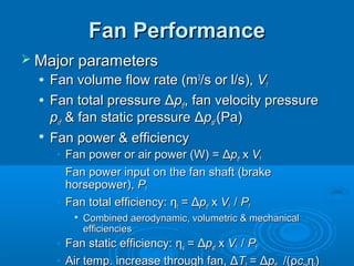Fan Performance
Fan Performance
 Major parameters
Major parameters
 Fan volume flow rate (m
Fan volume flow rate (m3
3
/s or l/s),
/s or l/s), V
Vf
f
 Fan total pressure
Fan total pressure Δ
Δp
ptf
tf, fan velocity pressure
, fan velocity pressure
p
pvf
vf & fan static pressure
& fan static pressure Δ
Δp
psf
sf (Pa)
(Pa)

Fan power & efficiency
Fan power & efficiency
• Fan power or air power (W) =
Fan power or air power (W) = Δ
Δp
ptf
tf x
x V
Vf
f
• Fan power input on the fan shaft (brake
Fan power input on the fan shaft (brake
horsepower),
horsepower), P
Pf
f
• Fan total efficiency:
Fan total efficiency: η
ηt
t =
= Δ
Δp
ptf
tf x
x V
Vf
f /
/ P
Pf
f

Combined aerodynamic, volumetric & mechanical
Combined aerodynamic, volumetric & mechanical
efficiencies
efficiencies
• Fan static efficiency:
Fan static efficiency: η
ηs
s =
= Δ
Δp
psf
sf x
x V
Vf
f /
/ P
Pf
f
• Air temp. increase through fan,
Air temp. increase through fan, Δ
ΔT
T =
= Δ
Δp
p /(
/(ρ
ρc
c η
η)
)
 