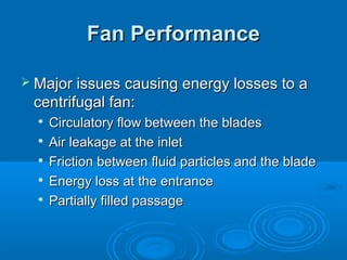 Fan Performance
Fan Performance
 Major issues causing energy losses to a
Major issues causing energy losses to a
centrifugal fan:
centrifugal fan:

Circulatory flow between the blades
Circulatory flow between the blades

Air leakage at the inlet
Air leakage at the inlet

Friction between fluid particles and the blade
Friction between fluid particles and the blade

Energy loss at the entrance
Energy loss at the entrance

Partially filled passage
Partially filled passage
 