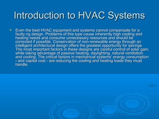 Introduction to HVAC Systems
Introduction to HVAC Systems
 Even the best HVAC equipment and systems cannot compensate for a
Even the best HVAC equipment and systems cannot compensate for a
faulty rig design. Problems of this type cause inherently high cooling and
faulty rig design. Problems of this type cause inherently high cooling and
heating needs and consume unnecessary resources and should be
heating needs and consume unnecessary resources and should be
corrected if possible. Conservation of non-renewable energy through an
corrected if possible. Conservation of non-renewable energy through an
intelligent architectural design offers the greatest opportunity for savings.
intelligent architectural design offers the greatest opportunity for savings.
The most important factors in these designs are careful control of solar gain,
The most important factors in these designs are careful control of solar gain,
while taking advantage of passive heating, daylighting, natural ventilation
while taking advantage of passive heating, daylighting, natural ventilation
and cooling. The critical factors in mechanical systems' energy consumption
and cooling. The critical factors in mechanical systems' energy consumption
- and capital cost - are reducing the cooling and heating loads they must
- and capital cost - are reducing the cooling and heating loads they must
handle.
handle.
 