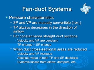 Fan-duct Systems
Fan-duct Systems
 Pressure characteristics
Pressure characteristics

SP and VP are mutually convertible (↑or↓)
SP and VP are mutually convertible (↑or↓)

TP always decreases in the direction of
TP always decreases in the direction of
airflow
airflow

For constant-area straight duct sections
For constant-area straight duct sections
• Velocity and VP are constant
Velocity and VP are constant
• TP change = SP change
TP change = SP change

When duct cross-sectional areas are reduced
When duct cross-sectional areas are reduced
• Velocity and VP increase
Velocity and VP increase
• Absolute value of both TP and SP decrease
Absolute value of both TP and SP decrease
• Dynamic losses from elbow, dampers, etc.
Dynamic losses from elbow, dampers, etc.
 